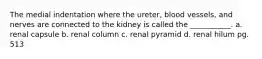 The medial indentation where the ureter, blood vessels, and nerves are connected to the kidney is called the ___________. a. renal capsule b. renal column c. renal pyramid d. renal hilum pg. 513