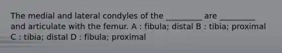 The medial and lateral condyles of the _________ are _________ and articulate with the femur. A : fibula; distal B : tibia; proximal C : tibia; distal D : fibula; proximal