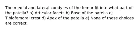 The medial and lateral condyles of the femur fit into what part of the patella? a) Articular facets b) Base of the patella c) Tibiofemoral crest d) Apex of the patella e) None of these choices are correct.