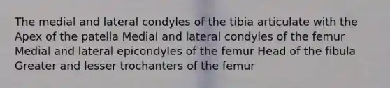 The medial and lateral condyles of the tibia articulate with the Apex of the patella Medial and lateral condyles of the femur Medial and lateral epicondyles of the femur Head of the fibula Greater and lesser trochanters of the femur