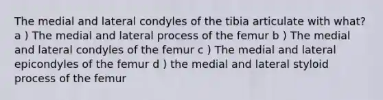 The medial and lateral condyles of the tibia articulate with what? a ) The medial and lateral process of the femur b ) The medial and lateral condyles of the femur c ) The medial and lateral epicondyles of the femur d ) the medial and lateral styloid process of the femur