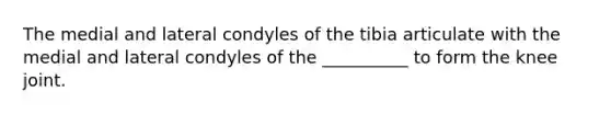 The medial and lateral condyles of the tibia articulate with the medial and lateral condyles of the __________ to form the knee joint.