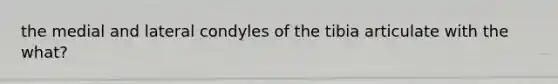 the medial and lateral condyles of the tibia articulate with the what?