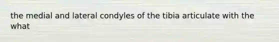 the medial and lateral condyles of the tibia articulate with the what