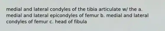 medial and lateral condyles of the tibia articulate w/ the a. medial and lateral epicondyles of femur b. medial and lateral condyles of femur c. head of fibula