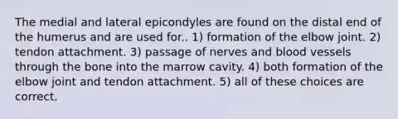 The medial and lateral epicondyles are found on the distal end of the humerus and are used for.. 1) formation of the elbow joint. 2) tendon attachment. 3) passage of nerves and blood vessels through the bone into the marrow cavity. 4) both formation of the elbow joint and tendon attachment. 5) all of these choices are correct.