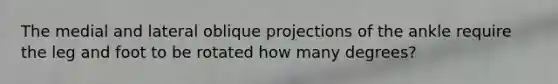 The medial and lateral oblique projections of the ankle require the leg and foot to be rotated how many degrees?