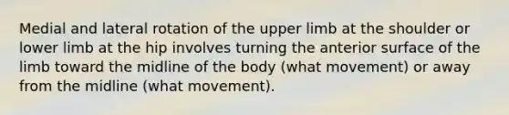 Medial and lateral rotation of the upper limb at the shoulder or lower limb at the hip involves turning the anterior surface of the limb toward the midline of the body (what movement) or away from the midline (what movement).