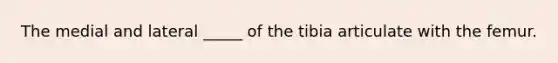 The medial and lateral _____ of the tibia articulate with the femur.