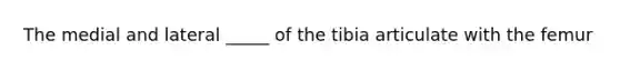 The medial and lateral _____ of the tibia articulate with the femur