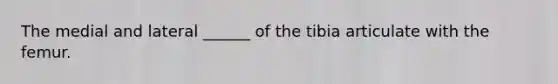 The medial and lateral ______ of the tibia articulate with the femur.