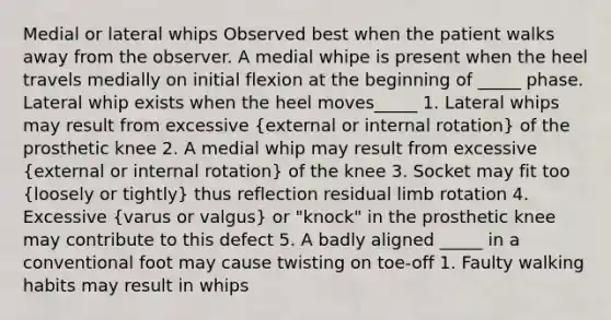 Medial or lateral whips Observed best when the patient walks away from the observer. A medial whipe is present when the heel travels medially on initial flexion at the beginning of _____ phase. Lateral whip exists when the heel moves_____ 1. Lateral whips may result from excessive (external or internal rotation) of the prosthetic knee 2. A medial whip may result from excessive (external or internal rotation) of the knee 3. Socket may fit too (loosely or tightly) thus reflection residual limb rotation 4. Excessive (varus or valgus) or "knock" in the prosthetic knee may contribute to this defect 5. A badly aligned _____ in a conventional foot may cause twisting on toe-off 1. Faulty walking habits may result in whips