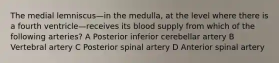 The medial lemniscus—in the medulla, at the level where there is a fourth ventricle—receives its blood supply from which of the following arteries? A Posterior inferior cerebellar artery B Vertebral artery C Posterior spinal artery D Anterior spinal artery