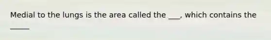 Medial to the lungs is the area called the ___, which contains the _____