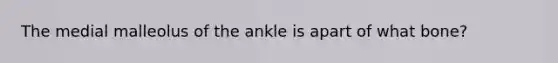 The medial malleolus of the ankle is apart of what bone?