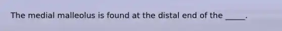 The medial malleolus is found at the distal end of the _____.