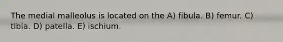 The medial malleolus is located on the A) fibula. B) femur. C) tibia. D) patella. E) ischium.