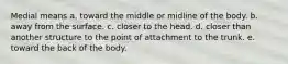 Medial means a. toward the middle or midline of the body. b. away from the surface. c. closer to the head. d. closer than another structure to the point of attachment to the trunk. e. toward the back of the body.