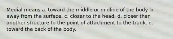 Medial means a. toward the middle or midline of the body. b. away from the surface. c. closer to the head. d. closer than another structure to the point of attachment to the trunk. e. toward the back of the body.