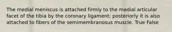 The medial meniscus is attached firmly to the medial articular facet of the tibia by the coronary ligament; posteriorly it is also attached to fibers of the semimembranosus muscle. True False