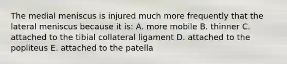 The medial meniscus is injured much more frequently that the lateral meniscus because it is: A. more mobile B. thinner C. attached to the tibial collateral ligament D. attached to the popliteus E. attached to the patella