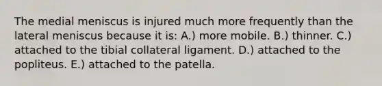 The medial meniscus is injured much more frequently than the lateral meniscus because it is: A.) more mobile. B.) thinner. C.) attached to the tibial collateral ligament. D.) attached to the popliteus. E.) attached to the patella.