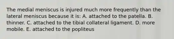 The medial meniscus is injured much more frequently than the lateral meniscus because it is: A. attached to the patella. B. thinner. C. attached to the tibial collateral ligament. D. more mobile. E. attached to the popliteus