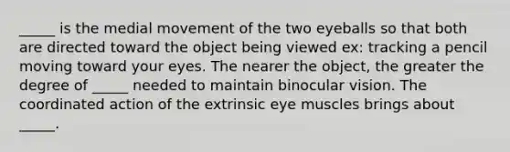 _____ is the medial movement of the two eyeballs so that both are directed toward the object being viewed ex: tracking a pencil moving toward your eyes. The nearer the object, the greater the degree of _____ needed to maintain binocular vision. The coordinated action of the extrinsic eye muscles brings about _____.