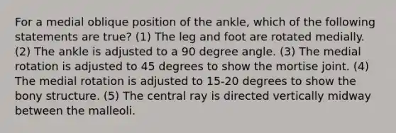 For a medial oblique position of the ankle, which of the following statements are true? (1) The leg and foot are rotated medially. (2) The ankle is adjusted to a 90 degree angle. (3) The medial rotation is adjusted to 45 degrees to show the mortise joint. (4) The medial rotation is adjusted to 15-20 degrees to show the bony structure. (5) The central ray is directed vertically midway between the malleoli.