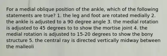 For a medial oblique position of the ankle, which of the following statements are true? 1. the leg and foot are rotated medially 2. the ankle is adjusted to a 90 degree angle 3. the medial rotation is adjusted to 45 degrees to to show the mortise joint 4. the medial rotation is adjusted to 15-20 degrees to show the bony structure 5. the central ray is directed vertically midway between the malleoli