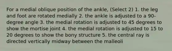 For a medial oblique position of the ankle, (Select 2) 1. the leg and foot are rotated medially 2. the ankle is adjusted to a 90-degree angle 3. the medial rotation is adjusted to 45 degrees to show the mortise joint 4. the medial rotation is adjusted to 15 to 20 degrees to show the bony structure 5. the central ray is directed vertically midway between the malleoli