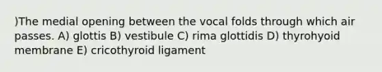 )The medial opening between the vocal folds through which air passes. A) glottis B) vestibule C) rima glottidis D) thyrohyoid membrane E) cricothyroid ligament