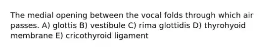 The medial opening between the vocal folds through which air passes. A) glottis B) vestibule C) rima glottidis D) thyrohyoid membrane E) cricothyroid ligament