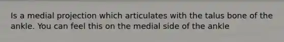 Is a medial projection which articulates with the talus bone of the ankle. You can feel this on the medial side of the ankle