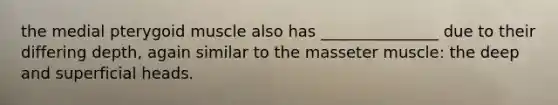 the medial pterygoid muscle also has _______________ due to their differing depth, again similar to the masseter muscle: the deep and superficial heads.