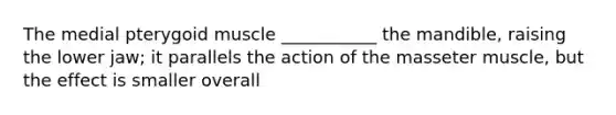 The medial pterygoid muscle ___________ the mandible, raising the lower jaw; it parallels the action of the masseter muscle, but the effect is smaller overall