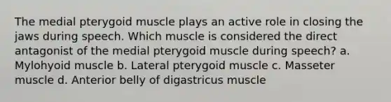 The medial pterygoid muscle plays an active role in closing the jaws during speech. Which muscle is considered the direct antagonist of the medial pterygoid muscle during speech? a. Mylohyoid muscle b. Lateral pterygoid muscle c. Masseter muscle d. Anterior belly of digastricus muscle