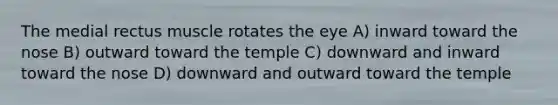 The medial rectus muscle rotates the eye A) inward toward the nose B) outward toward the temple C) downward and inward toward the nose D) downward and outward toward the temple