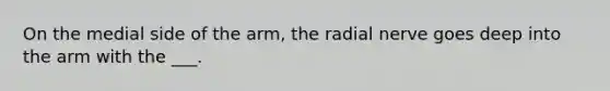 On the medial side of the arm, the radial nerve goes deep into the arm with the ___.