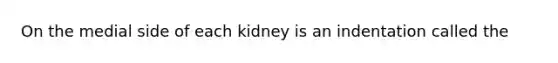 On the medial side of each kidney is an indentation called the