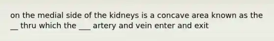 on the medial side of the kidneys is a concave area known as the __ thru which the ___ artery and vein enter and exit