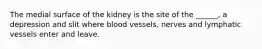 The medial surface of the kidney is the site of the ______, a depression and slit where blood vessels, nerves and lymphatic vessels enter and leave.