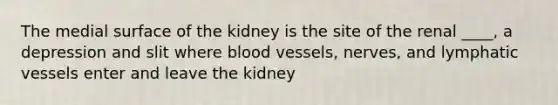 The medial surface of the kidney is the site of the renal ____, a depression and slit where blood vessels, nerves, and lymphatic vessels enter and leave the kidney