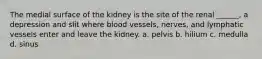 The medial surface of the kidney is the site of the renal ______, a depression and slit where blood vessels, nerves, and lymphatic vessels enter and leave the kidney. a. pelvis b. hilium c. medulla d. sinus