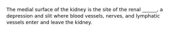 The medial surface of the kidney is the site of the renal ______, a depression and slit where blood vessels, nerves, and lymphatic vessels enter and leave the kidney.