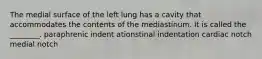 The medial surface of the left lung has a cavity that accommodates the contents of the mediastinum. It is called the ________. paraphrenic indent ationstinal indentation cardiac notch medial notch