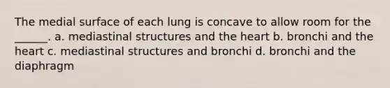 The medial surface of each lung is concave to allow room for the ______. a. mediastinal structures and <a href='https://www.questionai.com/knowledge/kya8ocqc6o-the-heart' class='anchor-knowledge'>the heart</a> b. bronchi and the heart c. mediastinal structures and bronchi d. bronchi and the diaphragm