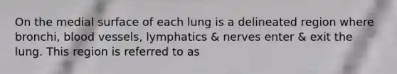 On the medial surface of each lung is a delineated region where bronchi, blood vessels, lymphatics & nerves enter & exit the lung. This region is referred to as