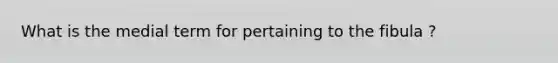 What is the medial term for pertaining to the fibula ?