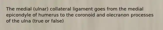 The medial (ulnar) collateral ligament goes from the medial epicondyle of humerus to the coronoid and olecranon processes of the ulna (true or false)